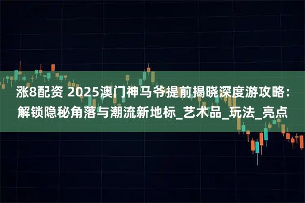 涨8配资 2025澳门神马爷提前揭晓深度游攻略:解锁隐秘角落与潮流新地标_艺术品_玩法_亮点