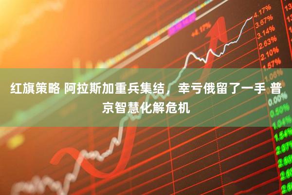 红旗策略 阿拉斯加重兵集结,幸亏俄留了一手 普京智慧化解危机