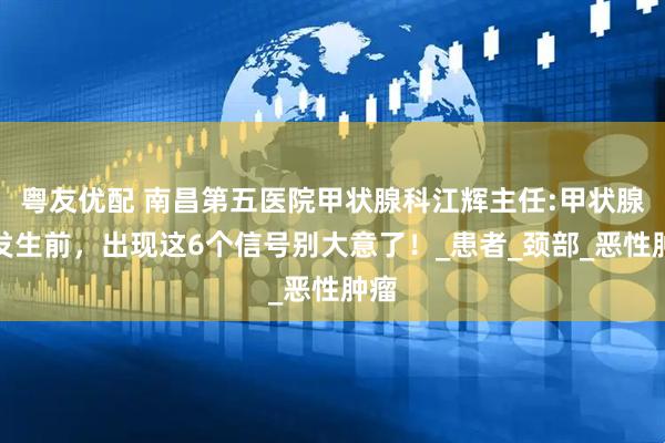 粤友优配 南昌第五医院甲状腺科江辉主任:甲状腺癌发生前，出现这6个信号别大意了！_患者_颈部_恶性肿瘤