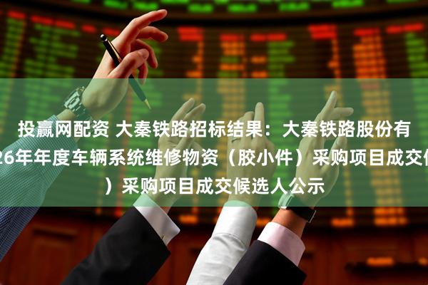 投赢网配资 大秦铁路招标结果:大秦铁路股份有限公司2026年年度车辆系统维修物资(胶小件)采购项目成交候选人公示