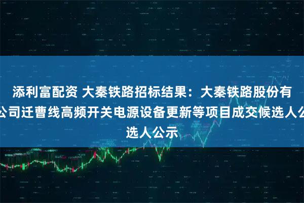 添利富配资 大秦铁路招标结果：大秦铁路股份有限公司迁曹线高频开关电源设备更新等项目成交候选人公示