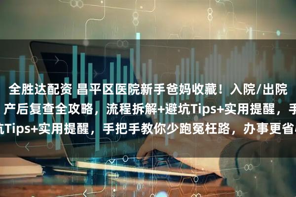 全胜达配资 昌平区医院新手爸妈收藏!入院/出院流程、出生证明办理、产后复查全攻略,流程拆解+避坑Tips+实用提醒,手把手教你少跑冤枉路,办事更省心~