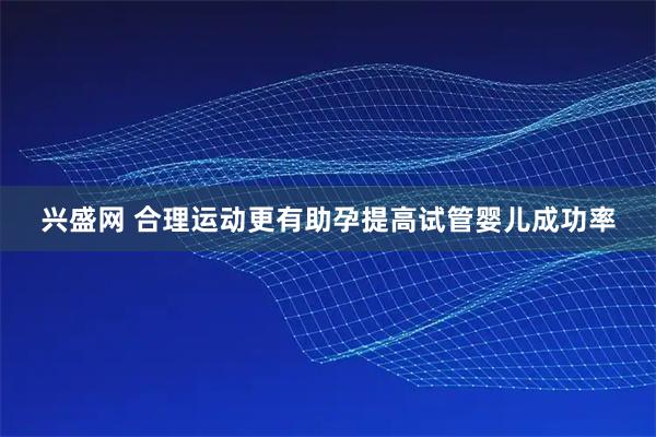 兴盛网 合理运动更有助孕提高试管婴儿成功率