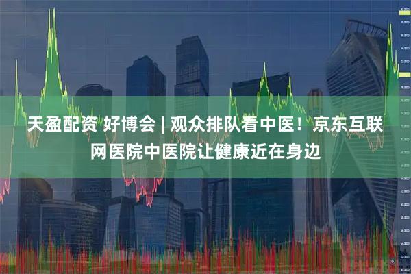 天盈配资 好博会 | 观众排队看中医!京东互联网医院中医院让健康近在身边