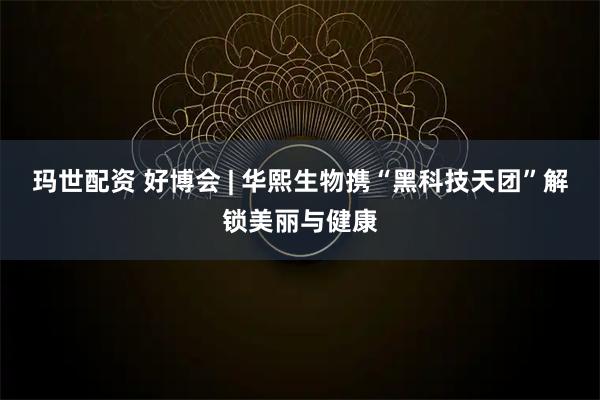 玛世配资 好博会 | 华熙生物携“黑科技天团”解锁美丽与健康