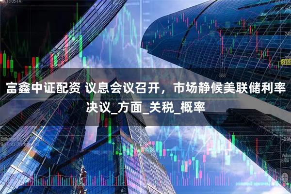 富鑫中证配资 议息会议召开，市场静候美联储利率决议_方面_关税_概率