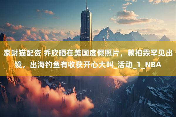 家财猫配资 乔欣晒在美国度假照片，赖柏霖罕见出镜，出海钓鱼有收获开心大叫_活动_1_NBA