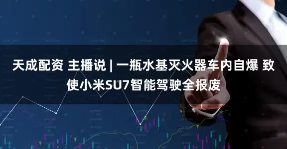 天成配资 主播说 | 一瓶水基灭火器车内自爆 致使小米SU7智能驾驶全报废