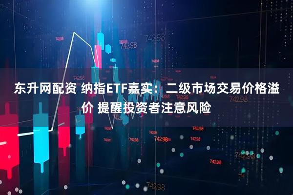 东升网配资 纳指ETF嘉实：二级市场交易价格溢价 提醒投资者注意风险